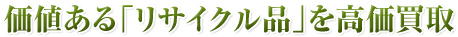 価値ある「リサイクル品」を高価買取