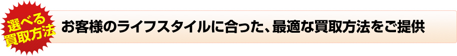 お客様のライフスタイルに合った、最適な買取方法をご提供