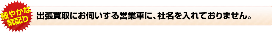 出張買取にお伺いする営業車に、社名を入れておりません。