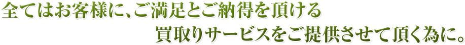 全てはお客様に、ご満足とご納得を頂ける買取りサービスをご提供させて頂く為に。